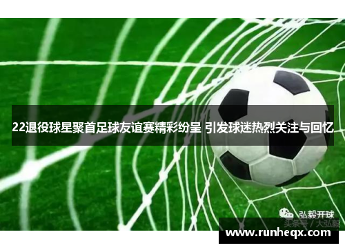 22退役球星聚首足球友谊赛精彩纷呈 引发球迷热烈关注与回忆