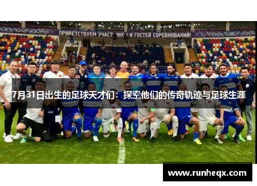 7月31日出生的足球天才们：探索他们的传奇轨迹与足球生涯